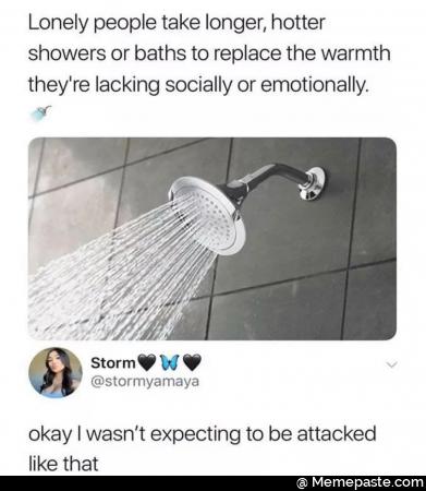 Lonely people take longer, hotter showers or baths to replace the warmth they are lacking socially or emotionally. Okay I was not expecting to be attacked like that