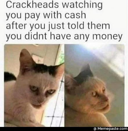 Crackheads watching you pay with cash after you just told them you did not have any money