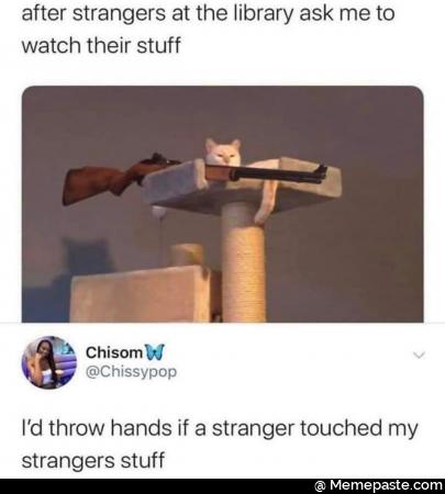 After strangers at the library ask me to watch their stuff.i would throw hands if a stranger touched my strangers stuff
