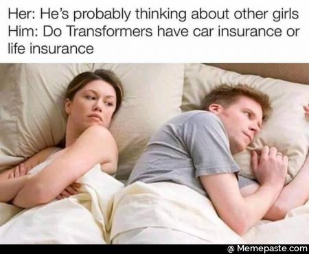 Her He probably thinking about other girls Do have car insurance or insurance 