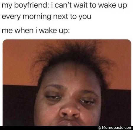 My boyfriend: I can not wait to wake up every morning next to you. Me when I wake up.