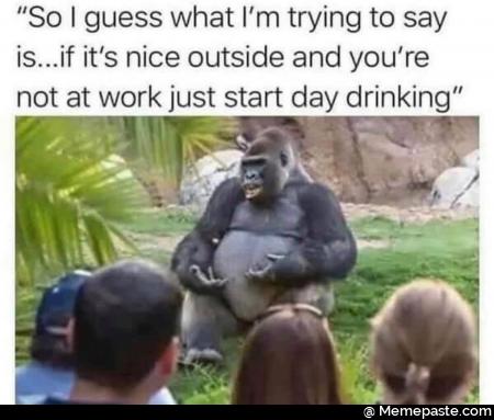 So guess what trying to say nis if it nice outside and you re at work just start day drinking if 