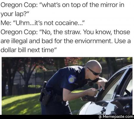 Oregon Cop: &rdquo;what&rsquo;s on top of the mirror in
your lap?&rdquo;
Me: &rdquo;Uhm...it&rsquo;s not cocaine...&rdquo;
Oregon Cop: &rdquo;No, the straw. You know, those
are illegal and bad for the enviornment. Use a
dollar bill next time&rdquo;
,' - - /
&lsquo;f/A/ ~ &raquo;,
, l _, > . i 4 _
A, 5 \A . A.&rdquo; l , I ,

