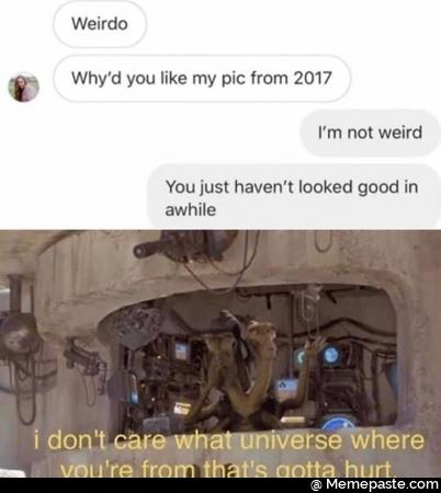 Wirdo. Why did you like a picture from 2017? I am not weird. You just have not looked good in a while. I do not care what universe where you are from that gotta hurt