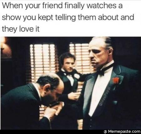 When your friend finally watches you kept telling them about and love it 