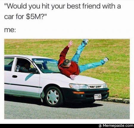 Would you hit your best friend with a car for 5 million? 