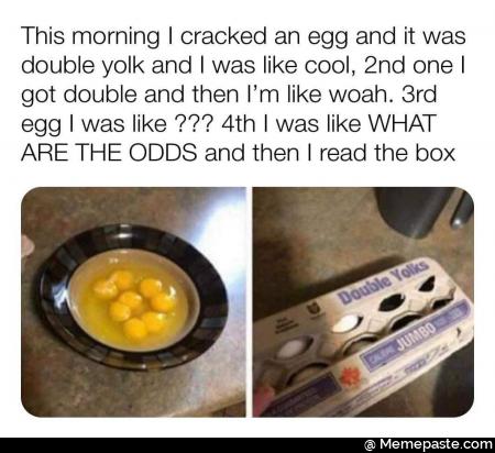 This morning I cracked an egg and it was double yolk and I was like cool, 2nd one I got double and then I am like woah. 3rd egg I was like ??? 4th I was like WHAT ARE THE ODDS and then I read the box