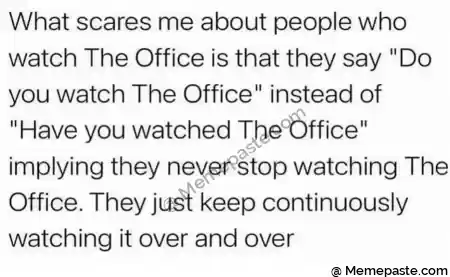 What scares me about people who r The Office is that they say quot Do r watch The Office instead of r n quot Have you watched The Office quot r they never stop watching The r They just keep continuously r it over and over r n r n 