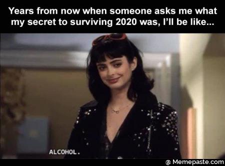 Years from now when someone asks me what my secret to surviving 2020 was, I will be like. Alcohol.